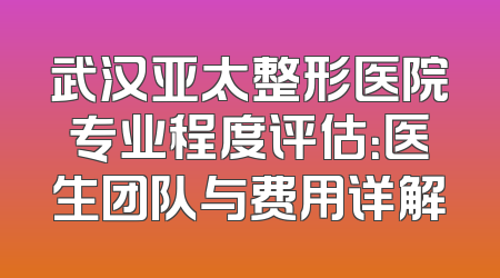 武汉亚太整形医院专业程度评估：医生团队与费用详解