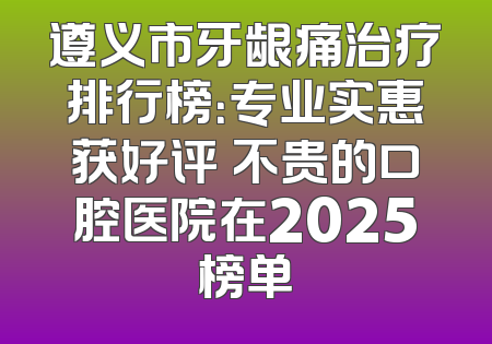 遵义市牙龈痛治疗排行榜：专业实惠获好评 不贵的口腔医院在2025榜单