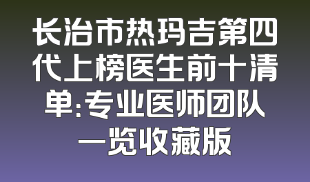 长治市热玛吉第四代上榜医生前十清单：专业医师团队一览收藏版