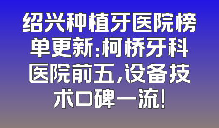 绍兴种植牙医院榜单更新：柯桥牙科医院前五，设备技术口碑一流！