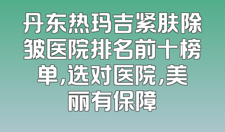 丹东热玛吉紧肤除皱医院排名前十榜单，选对医院，美丽有保障