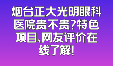 烟台正大光明眼科医院贵不贵？特色项目、网友评价在线了解！
