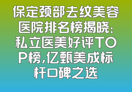 保定颈部去纹美容医院排名榜揭晓：私立医美好评TOP榜，亿甄美成标杆口碑之选