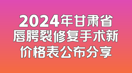 2024年甘肃省唇腭裂修复手术新价格表公布分享