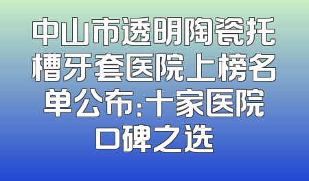 中山市透明陶瓷托槽牙套医院上榜名单公布：十家医院口碑之选