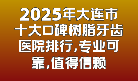 2025年大连市十大口碑树脂牙齿医院排行，专业可靠，值得信赖
