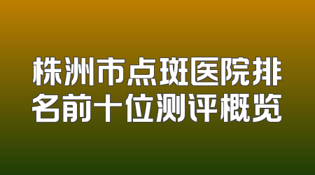 株洲市点斑医院排名前十位测评概览