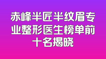赤峰半匠半纹眉专业整形医生榜单前十名揭晓