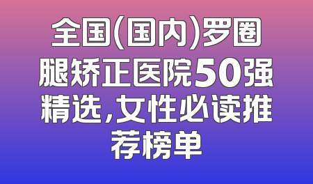 全国（国内）罗圈腿矫正医院50强精选，女性必读推荐榜单