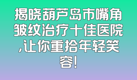 揭晓葫芦岛市嘴角皱纹治疗十佳医院，让你重拾年轻笑容！