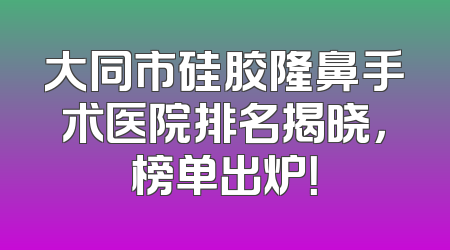 大同市硅胶隆鼻手术医院排名揭晓，榜单出炉！