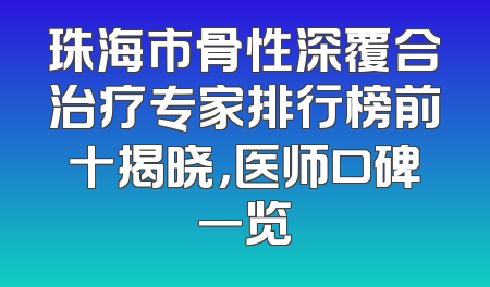 珠海市骨性深覆合治疗专家排行榜前十揭晓，医师口碑一览