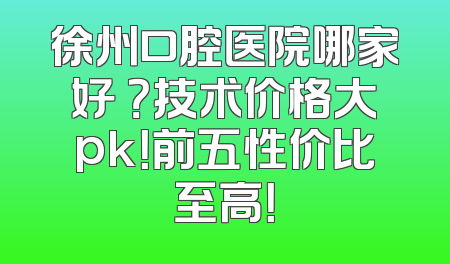 徐州口腔医院哪家好 ？技术价格大pk！前五性价比至高！
