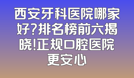 西安牙科医院哪家好？排名榜前六揭晓！正规口腔医院更安心