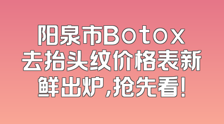 阳泉市Botox去抬头纹价格表新鲜出炉，抢先看！