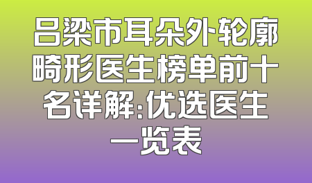 吕梁市耳朵外轮廓畸形医生榜单前十名详解：优选医生一览表