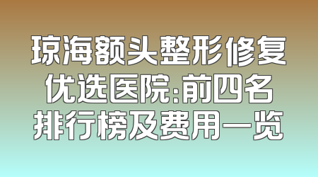 琼海额头整形修复优选医院：前四名排行榜及费用一览