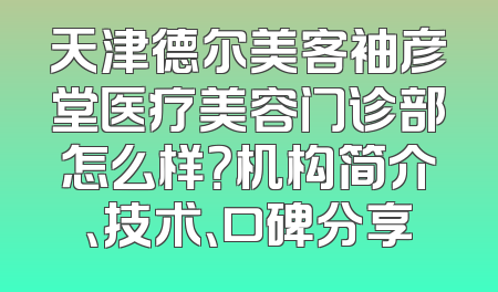 天津德尔美客袖彦堂医疗美容门诊部怎么样？机构简介、技术、口碑分享