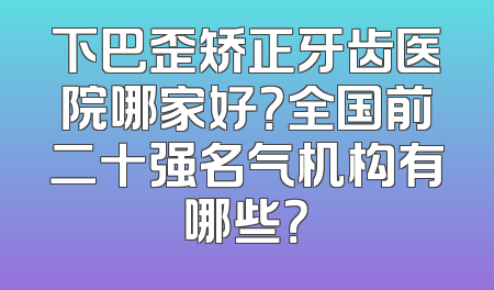 下巴歪矫正牙齿医院哪家好？全国前二十强名气机构有哪些？