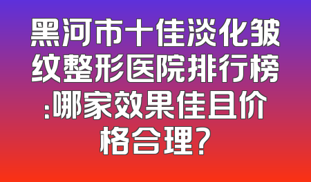 黑河市十佳淡化皱纹整形医院排行榜：哪家效果佳且价格合理？