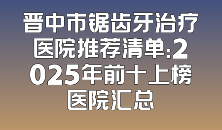 晋中市锯齿牙治疗医院推荐清单：2025年前十上榜医院汇总