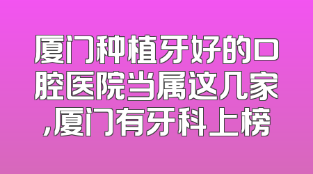 厦门种植牙好的口腔医院当属这几家，厦门有牙科上榜