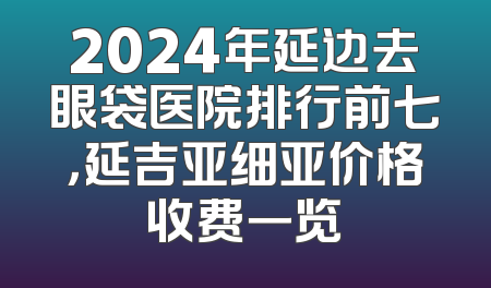 2024年延边去眼袋医院排行前七，延吉亚细亚价格收费一览