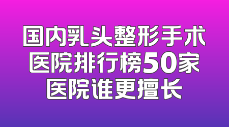 国内乳头整形手术医院排行榜50家医院谁更擅长