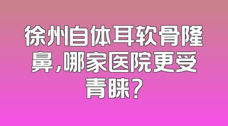 徐州自体耳软骨隆鼻，哪家医院更受青睐？