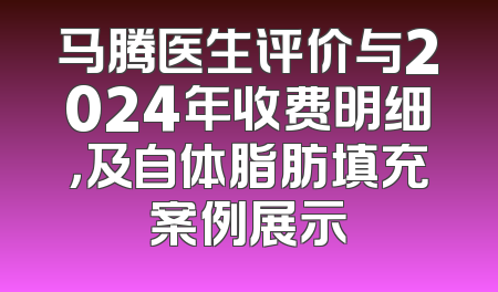 马腾医生评价与2024年收费明细，及自体脂肪填充案例展示