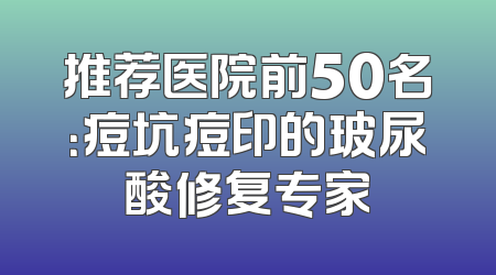推荐医院前50名：痘坑痘印的玻尿酸修复专家