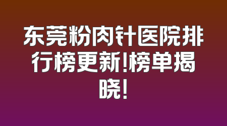 东莞粉肉针医院排行榜更新！榜单揭晓！