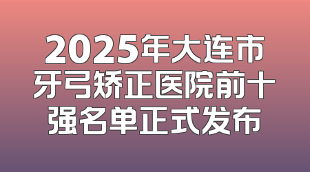 2025年大连市牙弓矫正医院前十强名单正式发布