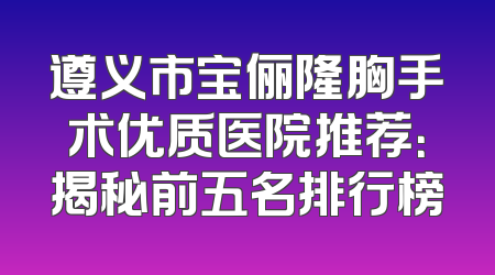 遵义市宝俪隆胸手术优质医院推荐：揭秘前五名排行榜
