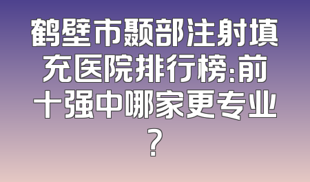 鹤壁市颞部注射填充医院排行榜：前十强中哪家更专业？