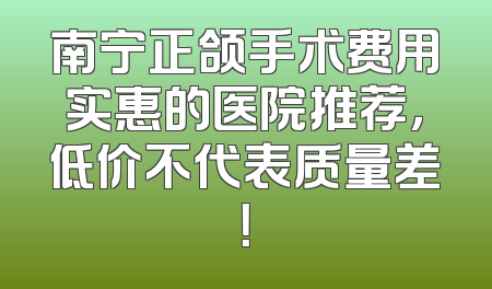 南宁正颌手术费用实惠的医院推荐，低价不代表质量差！