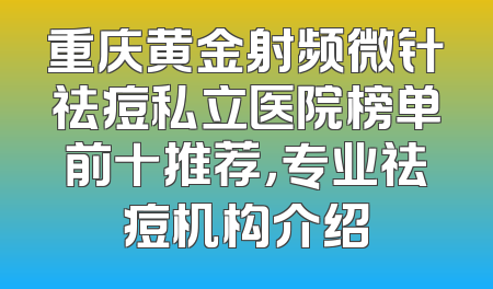 重庆黄金射频微针祛痘私立医院榜单前十推荐，专业祛痘机构介绍