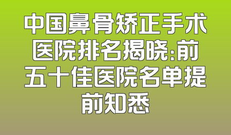 中国鼻骨矫正手术医院排名揭晓：前五十佳医院名单提前知悉