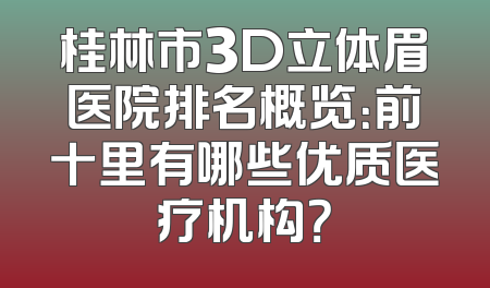 桂林市3D立体眉医院排名概览：前十里有哪些优质医疗机构？
