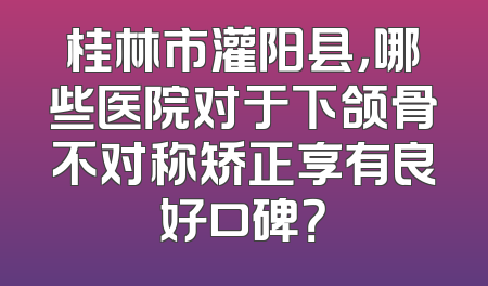 桂林市灌阳县，哪些医院对于下颌骨不对称矫正享有良好口碑？