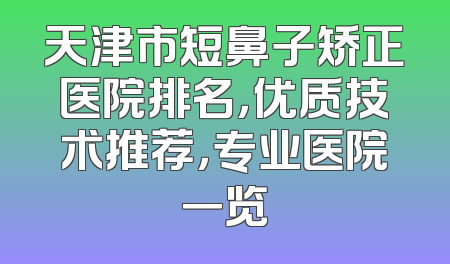 天津市短鼻子矫正医院排名，优质技术推荐，专业医院一览