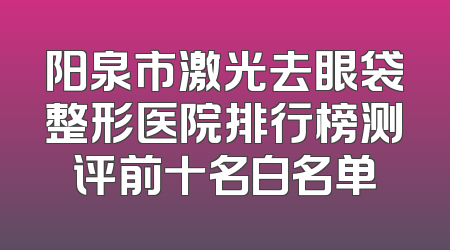 阳泉市激光去眼袋整形医院排行榜测评前十名白名单