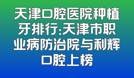 天津口腔医院种植牙排行：天津市职业病防治院与利辉口腔上榜