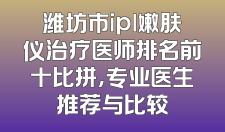 潍坊市ipl嫩肤仪治疗医师排名前十比拼，专业医生推荐与比较