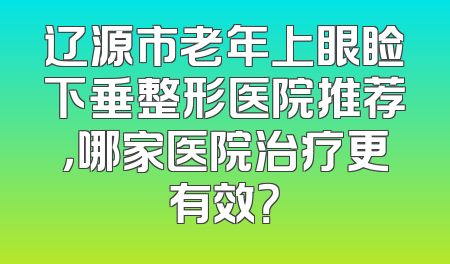 辽源市老年上眼睑下垂整形医院推荐，哪家医院治疗更有效？