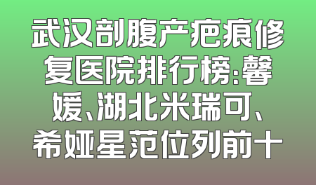 武汉剖腹产疤痕修复医院排行榜：馨媛、湖北米瑞可、希娅星范位列前十