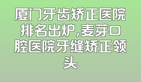 厦门牙齿矫正医院排名出炉，麦芽口腔医院牙缝矫正领头