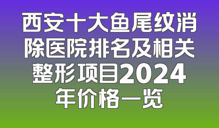 西安十大鱼尾纹消除医院排名及相关整形项目2024年价格一览