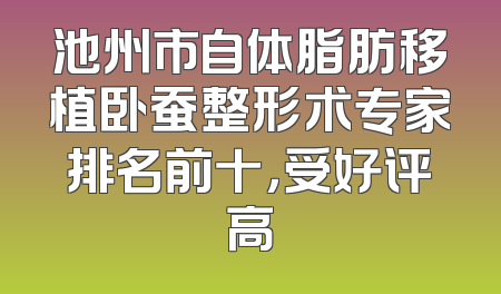 池州市自体脂肪移植卧蚕整形术专家排名前十，受好评高