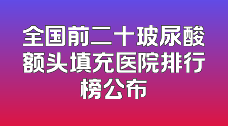 全国前二十玻尿酸额头填充医院排行榜公布